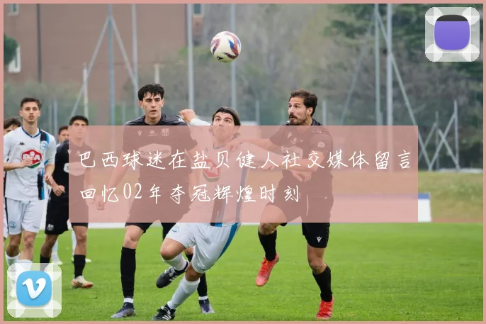 巴西球迷在盐贝健人社交媒体留言回忆02年夺冠辉煌时刻