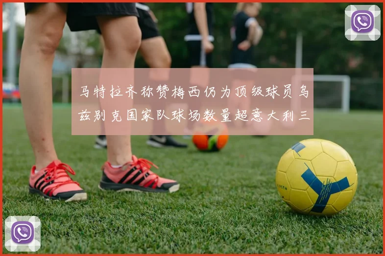 马特拉齐称赞梅西仍为顶级球员乌兹别克国家队球场数量超意大利三倍