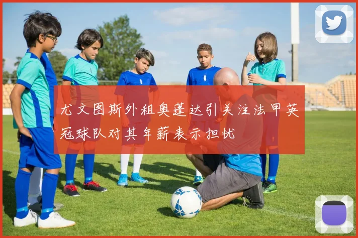尤文图斯外租奥蓬达引关注法甲英冠球队对其年薪表示担忧
