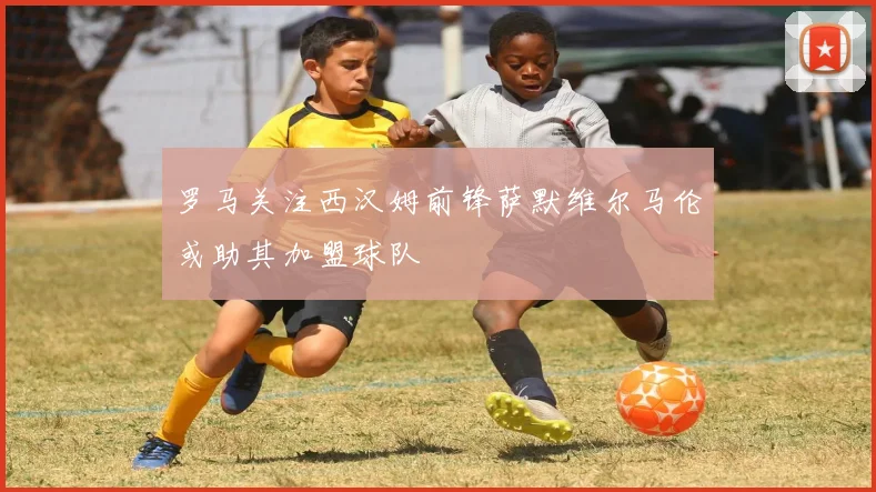 罗马关注西汉姆前锋萨默维尔马伦或助其加盟球队