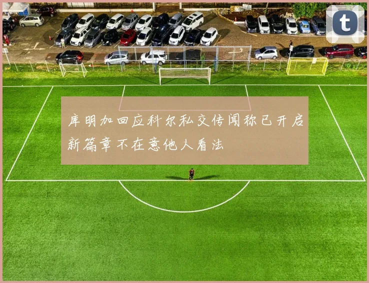 库明加回应科尔私交传闻称已开启新篇章不在意他人看法