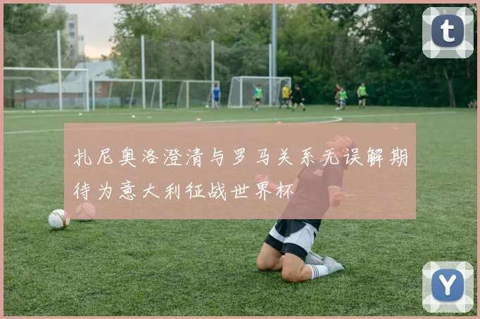 扎尼奥洛澄清与罗马关系无误解期待为意大利征战世界杯