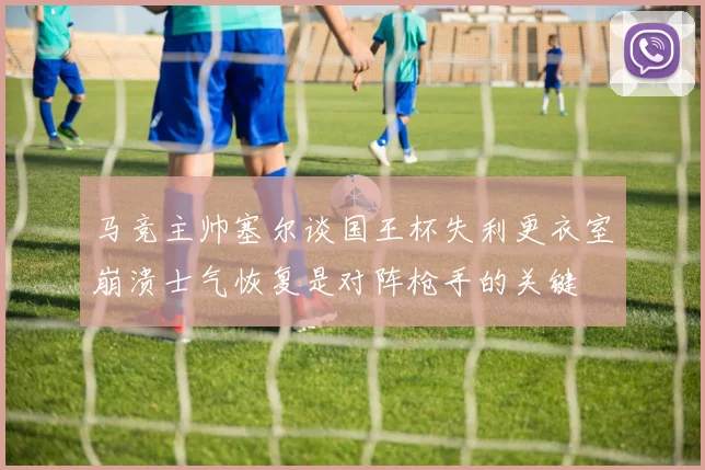 马竞主帅塞尔谈国王杯失利更衣室崩溃士气恢复是对阵枪手的关键