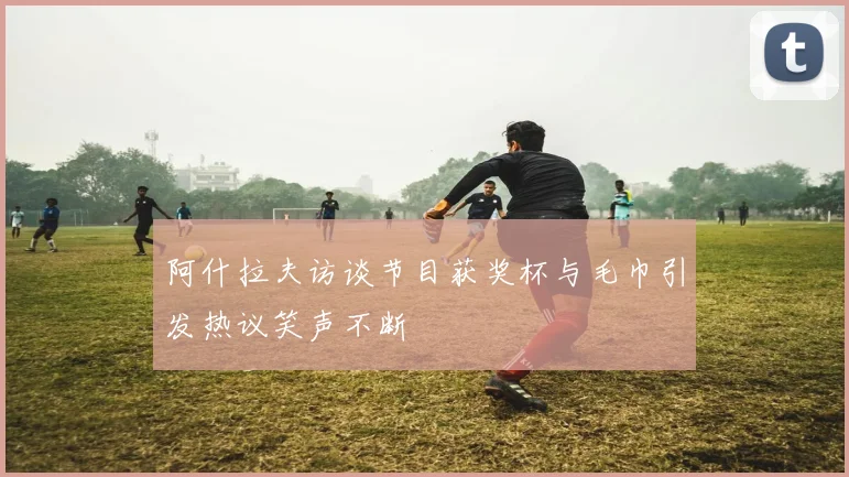 阿什拉夫访谈节目获奖杯与毛巾引发热议笑声不断
