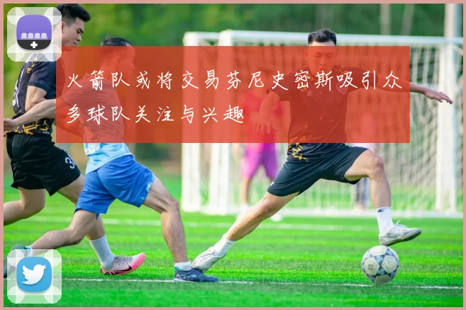 火箭队或将交易芬尼史密斯吸引众多球队关注与兴趣