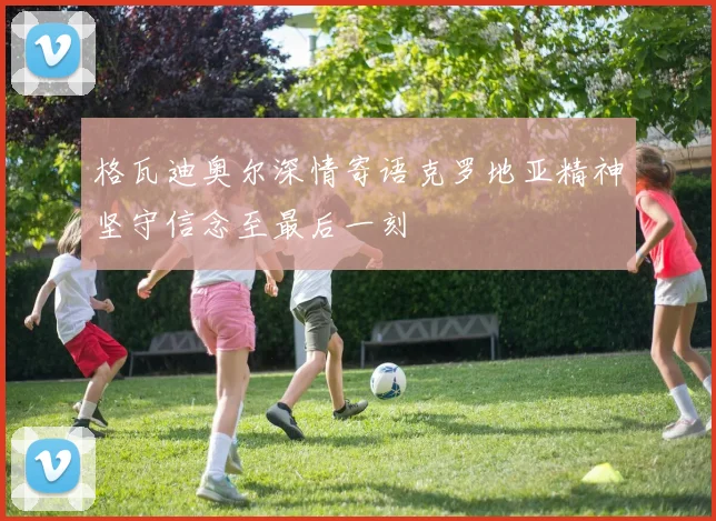 格瓦迪奥尔深情寄语克罗地亚精神坚守信念至最后一刻