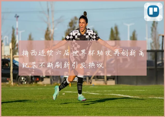 梅西连续六届世界杯助攻再创新高纪录不断刷新引发热议