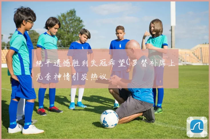 绝平遗憾胜利失冠希望C罗替补席上无奈神情引发热议