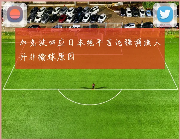 加克波回应日本绝平言论强调换人并非输球原因