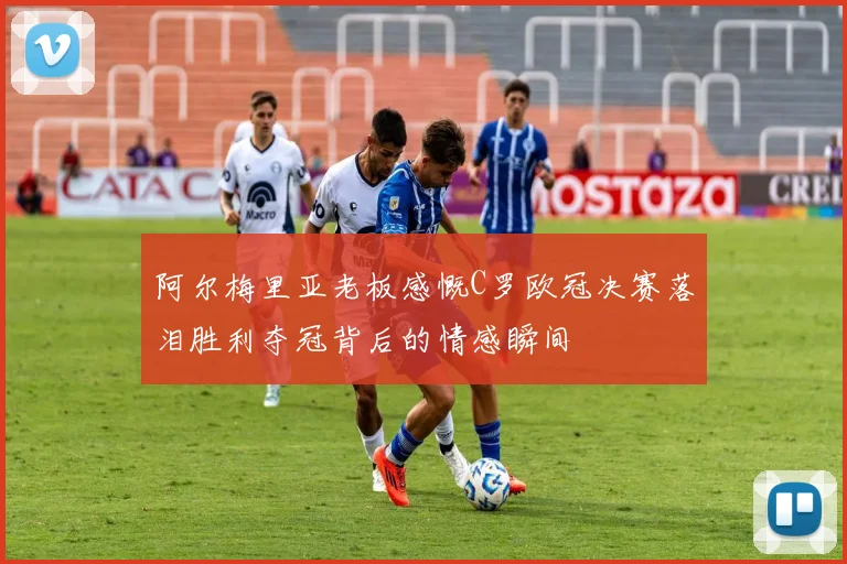 阿尔梅里亚老板感慨C罗欧冠决赛落泪胜利夺冠背后的情感瞬间