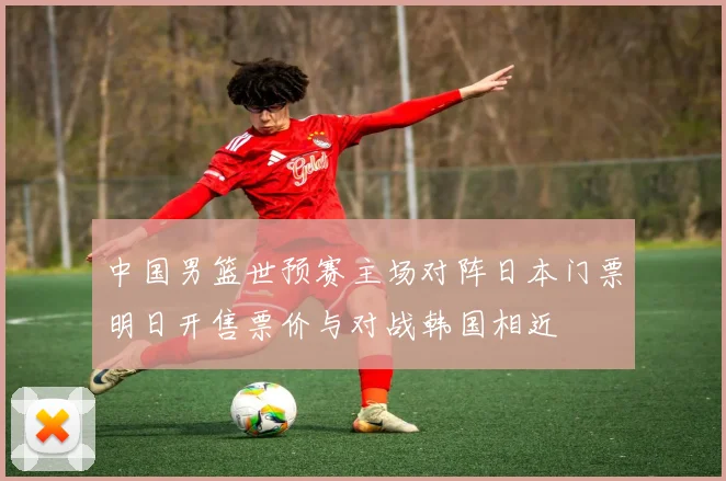 中国男篮世预赛主场对阵日本门票明日开售票价与对战韩国相近