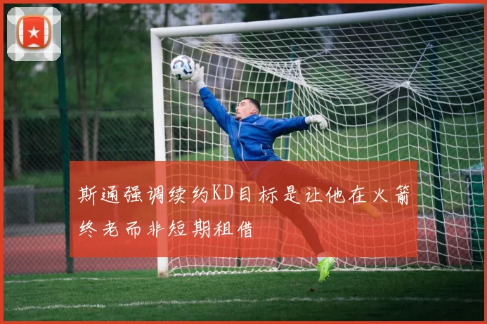 斯通强调续约KD目标是让他在火箭终老而非短期租借
