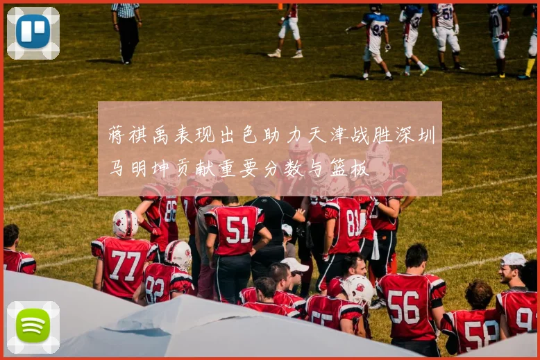 蒋祺禹表现出色助力天津战胜深圳马明坤贡献重要分数与篮板