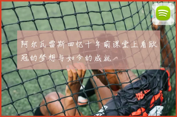 阿尔瓦雷斯回忆十年前课堂上看欧冠的梦想与如今的成就