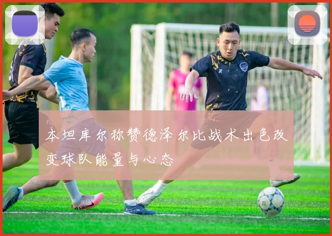 本坦库尔称赞德泽尔比战术出色改变球队能量与心态