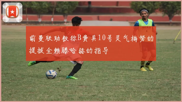 前曼联助教称B费具10号灵气梅努的提拔全赖滕哈赫的指导